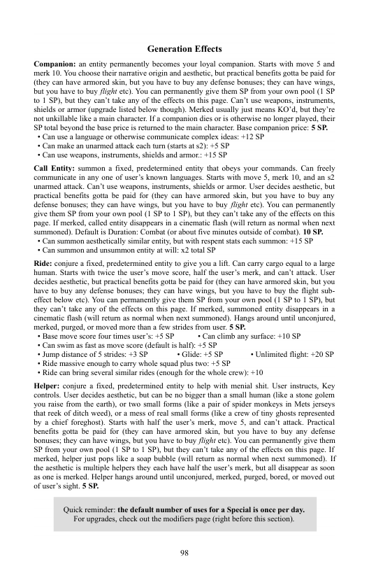 Generation Effects Companions an ety permanently becomes your loyal companion. Stats with move $ and merk 10. You choose their namative origin and sethetc, but practical benefits gota be pid for (they can have armored skin, but you have o buy any defense bonuses;they can have wings, but you have to buy lght cte). You can permanently give them SP from your own pool (1 SP 101 SP), but they can’t take any of the effects on this page. Can’t se weapons, insruments, shiclds ar armar (uprade listed below though). Merked usualy just means KO’d, but they’re ot unkilabe like a main characte. 1 a companion dies o is otherwise no longer played, theis P total beyond the base priceisretuned 1o the main characer. Base companion price: § SP. * Can use a language or olhenwise communicate comple ideas: +12 SP « Can make an unarmed atack cach turm (tarts at 2) =5 SP « Can use weapons, insrumens, shiclds and armor +15 SP Call Entty: summon fxed, predetemmined enity that obeys your commands. Can frecly ‘communicate in any one of user’s known languages. Stars with move 5, merk 10, and an <2 umarmed attack. Can’tuse weapans, insiumens, shields o armor. User decides acshetic, but practical bencfits gotia be paid for (they can have armored skin, but you have 1o buy any defense bonuses; they can have wings, but you have 10 buy flight etc). You can permanently ive themm SP from your own poal (1 SP o 1 SP), but they can’ take any of the effcts on this page. I merked, called entiy disappears in a cinematic flash (will retun as normal when next summoncd). Default i Duraton: Combat (o about five minutes outside of combu). 10 SP. « Can summon acsthetically simlar entity, but with espen stals cach summon: +15 P + Can summon and unsummon entity at will: X2 toal SP Ride: canjure afived, precetermined entity 10 give you a il Can carry cargo equal 10 @ large uman. Stars with toice the user’s move score, half the user’s merk, and can’t atack. Usee decides aesthetic, but practical benefits gota be paid fo (hey can have armored skin, but you have 1o buy any defense bonuses; they can have wings, bul you have 1o buy the fight sub- effct below etc). You can permanently give them SP from your own pool (1 SP 1o 1 SP), but they can’t take any of the ffects on this page. If merked, summoned ity disppears i a cinemaic fash (il retum a5 normal when next summoned). Hangs around il unconjured, merked, purged, or moved more than a fev srdes from use. § SP. * Base move score four fimes user’s 45 P+ Can el any surfce: 410 SP « Can swim as fast s move sore (defaul i half): +5 SP « Jump distance of $ strides: +3 SP “Glide: :SSP_ + Unlimited fight <20 5P « Ride massive cnough to carry whole squad plus two: +5 SP * Ride can bring several simslr rids (enough for the whole rew): +10 Helpers conjure s fixcd, predetermined entity 1o help with menial shit. User instructs, Key contols. User decides adsthetc, but can be o bigger than a small human (ke a stone golem you raise from the carth), or two small forms (ke pair of spider monkeys in Mels jrseys hat reck of dich weed), or mess of eal small forms (ke a crew of tny ghosts sepresented by chief foreghost). Stasts with hlf the user’s merk, move S, and can’t attack. Practical bencfits gota be. paid for (they can have srmored skin, but you have to buy any defense bonuses; they can hase wings, but you have (o buy fight ct). You can permancatly give them P from your own pool (1 SP to 1 SP), but they can’t take any of the effects on this page. If merked, helper just pops like @ soap bubble (will etum as normal when next summoned). If the aesthetc is muliple helpers they each have half the user’s merk, but all disappear as soon a5 e is merked. Helper hangs around until unconjured, merked, purged, bored, or moved out of user’s sight. 5 SP. Quick reminder: the default mumber of uses for a Special is once per day. For upgrades,check ou the madifers page (right before his section). o8